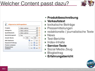 Welcher Content passt dazu?
‣ Produktbeschreibung!
‣ Verkaufstext
‣ lexikalische Beiträge
‣ Pressemitteilungen
‣ redaktionelle / journalistische Texte
‣ News
‣ Test-Berichte
‣ Index-Inhalte
‣ Service-Texte!
‣ Social Media Zeug
‣ Blogbeitrag
‣ Erfahrungsbericht

SEO

Keywords

redaktionelles SEO

Strategien

Schreiben für Google

Link-Strategien

SEO in a Nutshell

 