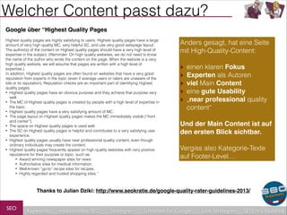 Welcher Content passt dazu?
Google über “Highest Quality Pages!

!

Highest quality pages are highly satisfying to users. Highest quality pages have a large
amount of very high quality MC, very helpful SC, and use very good webpage layout.
The author(s) of the content on Highest quality pages should have a very high level of
expertise in the subject. (Reminder: On high quality websites, we do not need to know
the name of the author who wrote the content on the page. When the website is a very
high quality website, we will assume that pages are written with a high level of
expertise.)
In addition, Highest quality pages are often found on websites that have a very good
reputation from experts in the topic (even if average users or raters are unaware of the
site or its reputation). Reputation checks are an important part of identifying Highest
quality pages.
• Highest quality pages have an obvious purpose and they achieve that purpose very
well.
• The MC of Highest quality pages is created by people with a high level of expertise in
the topic.
• Highest quality pages have a very satisfying amount of MC.
• The page layout on Highest quality pages makes the MC immediately visible (“front
and center”).
• The space on Highest quality pages is used well.
• The SC on Highest quality pages is helpful and contributes to a very satisfying user
experience.
• Highest quality pages usually have near professional quality content, even though
ordinary individuals may create the content.
• Highest quality pages frequently appear on high quality websites with very positive
reputations for their purpose or topic, such as:
• Award winning newspaper sites for news
• Authoritative sites for medical information.
• Well-known “go-to” recipe sites for recipes.
• Highly regarded and trusted shopping sites.”

Anders gesagt, hat eine Seite
mit High-Quality-Content:
!
‣ einen klaren Fokus
‣ Experten als Autoren
‣ viel Main Content
‣ eine gute Usability
‣ „near professional quality
content“
!
Und der Main Content ist auf
den ersten Blick sichtbar.!
!
Vergiss also Kategorie-Texte
auf Footer-Level…

Thanks to Julian Dziki: http://www.seokratie.de/google-quality-rater-guidelines-2013/

SEO

Keywords

redaktionelles SEO

Strategien

Schreiben für Google

Link-Strategien

SEO in a Nutshell

 
