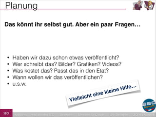 Planung
Das könnt ihr selbst gut. Aber ein paar Fragen…

•
•
•
•
•

Haben wir dazu schon etwas veröffentlicht?
Wer schreibt das? Bilder? Graﬁken? Videos?
Was kostet das? Passt das in den Etat?
Wann wollen wir das veröffentlichen?
u.s.w.
lleic
Vie

SEO

Keywords

redaktionelles SEO

Strategien

ilfe…
ine H
e kle
t ein
h

Schreiben für Google

Link-Strategien

SEO in a Nutshell

 