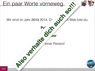 au
ch

so
!!!

Ein paar Worte vorneweg

Wir sind im Jahr 2013 2014. Das heißt: Im Web bist du:
!

rh
al
te

di
ch

Publisher!
Verleger!
Redakteur!
!

SEO

Al
so

ve

…alles in einer Person!

Keywords

redaktionelles SEO

Strategien

Schreiben für Google

Link-Strategien

SEO in a Nutshell

 