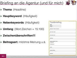 Brieﬁng an die Agentur (und für mich)
‣ Thema: (Headline)
‣ Hauptkeyword: (Häuﬁgkeit)
‣ Nebenkeywords: (Häuﬁgkeit)
‣ Umfang: (Wort:Zeichen = 15:100)
‣ Zwischenüberschriften!!!!
‣ Beitragsart: mit/ohne Meinung u.ä.

SEO

Keywords

redaktionelles SEO

Strategien

Schreiben für Google

Link-Strategien

SEO in a Nutshell

 