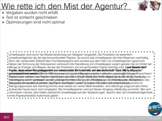 Wie rette ich den Mist der Agentur?
‣ Vorgaben wurden nicht erfüllt
‣ Text ist schlecht geschrieben
‣ Optimierungen sind nicht optimal

Umweltpapier wird durch die Wiederverwertung von Altpapier hergestellt. Die Produktion ist wesentlich
umweltverträglicher als die des konventionellen Papiers. So schont das Umweltpapier die Holz-Reserven nachhaltig.
Denn der verwendete Zellstoff des Frischfaserpapiers wird zumeist aus dem Holz von Urwaldregionen gewonnen.
Neben der Schonung der Holzreserven verbraucht die Herstellung von Umweltpapier zudem gerade mal ein Drittel der
Menge an Energie und Wasser, die bei der Produktion von konventionellem Papier benötigt wird. Laut Gesetz darf
Laut Gesetz darf
Papier, dass einen Recyclinganteil von mindestens 80 % enthält, mit der Aufschrift "aus 100 %100 % Altpapier"
Papier, dass einen Recyclinganteil von mindestens 80 % enthält, mit der Aufschrift "aus Altpapier"
gekennzeichnet werden. Bei der Wiederverwendung des Altpapiers werden viele der ursprünglich langen Papierfasern
gekennzeichnet werden. Bei der Wiederverwendung des Altpapiers werden viele der ursprünglich langen
verkürzt und machen das Papier mitunter weniger stabil. Die Reißfestigkeit Reißfestigkeit kann allerdings durch die von
Papierfasern verkürzt und machen das Papier mitunter weniger stabil. Die kann allerdings durch die Beimengung
Frischfasern wieder gesteigert wieder gesteigert werden. Da bei der Herstellung von Umweltpapier die Farbreste des
Beimengung von Frischfasern werden. Da bei der Herstellung von Umweltpapier die Farbreste des Altpapiers
mitverarbeitet werden, erscheint das Papierdas Papier zunächst in einem Grauton. Der chemisch-physikalische
Altpapiers mitverarbeitet werden, erscheint zunächst in einem Grauton. Der chemisch-physikalische
Reinigungsprozess des Deinking könnte zwar wieder ein reines Weiß herstellen, wird allerdings aufgrund des hohen
Aufwandes heute kaum noch eingesetzt. Bei Umweltpapieren wird auf diesen Vorgang vollständig verzichtet. Wer sich
informieren möchte, dem helfen zahlreiche Umweltsiegel auf den Verpackungen, welche über die Umweltverträglichkeit
eines Papierproduktes Aufschluss geben.

SEO

Keywords

redaktionelles SEO

Strategien

Schreiben für Google

Link-Strategien

SEO in a Nutshell

 