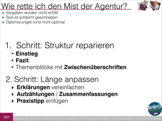 Wie rette ich den Mist der Agentur?
‣ Vorgaben wurden nicht erfüllt
‣ Text ist schlecht geschrieben
‣ Optimierungen sind nicht optimal

1. Schritt: Struktur reparieren
‣ Einstieg!
‣ Fazit!
‣ Themenblöcke mit Zwischenüberschriften

2. Schritt: Länge anpassen

‣ Erklärungen vereinfachen
‣ Aufzählungen / Zusammenfassungen
‣ Praxistipp einfügen

SEO

Keywords

redaktionelles SEO

Strategien

Schreiben für Google

Link-Strategien

SEO in a Nutshell

 