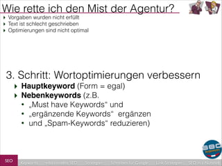 Wie rette ich den Mist der Agentur?
‣ Vorgaben wurden nicht erfüllt
‣ Text ist schlecht geschrieben
‣ Optimierungen sind nicht optimal

3. Schritt: Wortoptimierungen verbessern
‣ Hauptkeyword (Form = egal)
‣ Nebenkeywords (z.B.
•
•
•

SEO

„Must have Keywords“ und
„ergänzende Keywords“ ergänzen
und „Spam-Keywords“ reduzieren)

Keywords

redaktionelles SEO

Strategien

Schreiben für Google

Link-Strategien

SEO in a Nutshell

 