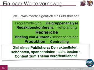 Ein paar Worte vorneweg
äh… Was macht eigentlich ein Publisher so?

Programmleitung

Zielgruppenanalyse!

Redaktionskonferenz Heftplanung!

Recherche!
Brieﬁng von Autoren / selber schreiben!
Produktion Controlling

Ziel eines Publishers: Den aktuellsten,
schönsten, spannendsten - ach, besten Content zum Thema veröffentlichen!
SEO

Keywords

redaktionelles SEO

Strategien

Schreiben für Google

Link-Strategien

SEO in a Nutshell

 