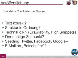 Veröffentlichung
Eine kleine Checkliste zum Spicken:

‣ Text korrekt?
‣ Struktur in Ordnung?
‣ Technik o.k.? (Crawlability, Rich Snippets)
‣ Der richtige Zeitpunkt?
‣ Seeding: Twitter, Facebook, Google+
‣ E-Mail an „Botschafter“?
SEO

Keywords

redaktionelles SEO

Strategien

Schreiben für Google

Link-Strategien

SEO in a Nutshell

 
