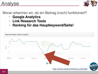 Analyse
Woran erkennen wir, ob ein Beitrag (noch) funktioniert?
• Google Analytics!
• Link Research Tools!
• Ranking für das Hauptkeyword/Seite!

http://www.searchmetrics.com/de/
SEO

Keywords

redaktionelles SEO

Strategien

Schreiben für Google

Link-Strategien

SEO in a Nutshell

 