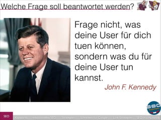 Welche Frage soll beantwortet werden?

Frage nicht, was
deine User für dich
tuen können,
sondern was du für
deine User tun
kannst.
John F. Kennedy

SEO

Keywords

redaktionelles SEO

Strategien

Schreiben für Google

Link-Strategien

SEO in a Nutshell

 
