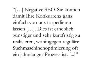 “[…] Negative SEO. Sie können
damit Ihre Konkurrenz ganz
einfach von uns torpedieren
lassen […]. Dies ist erheblich
günstiger und sehr kurzfristig zu
realisieren, wohingegen reguläre
Suchmaschinenoptimierung oft
ein jahrelanger Prozess ist. [...]”
 