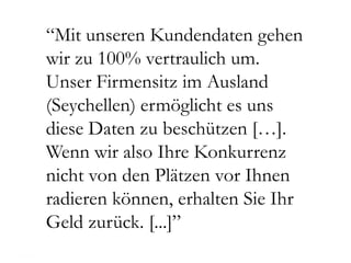 “Mit unseren Kundendaten gehen
wir zu 100% vertraulich um.
Unser Firmensitz im Ausland
(Seychellen) ermöglicht es uns
diese Daten zu beschützen […].
Wenn wir also Ihre Konkurrenz
nicht von den Plätzen vor Ihnen
radieren können, erhalten Sie Ihr
Geld zurück. [...]”
 