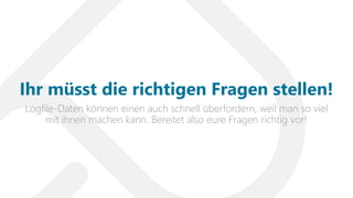 Logfile-Daten können einen auch schnell überfordern, weil man so viel
mit ihnen machen kann. Bereitet also eure Fragen richtig vor!
Ihr müsst die richtigen Fragen stellen!
 