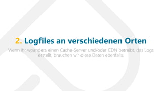 Wenn ihr woanders einen Cache-Server und/oder CDN betreibt, das Logs
erstellt, brauchen wir diese Daten ebenfalls.
2. Logfiles an verschiedenen Orten
 