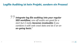 pa.ag@peakaceag69
Integrate log file auditing into your regular
SEO workflow; one-off audits are good for a
start but it really becomes invaluable if you
combine it with web crawl data and do it on an
on-going basis.”
Logfile Auditing ist kein Projekt, sondern ein Prozess!
 