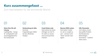 pa.ag@peakaceag70
Kurz zusammengefasst ...
Zum Nacharbeiten für die kommende Woche:
01
Keine One-fits-all-
Lösung
Logfilegröße, -menge
& -verfügbarkeit sind
ausschlaggebend für
die Toolauswahl.
02
Vorbereitung ist alles
Konkrete
Fragestellungen helfen
bei der effizienten
Analyse.
03
Crawl-Daten only
Seid präzise bei euren
Anfragen (an die IT),
ihr wollt nur wissen,
was Suchmaschinen
machen!
04
Reverse-DNS nutzen
Nicht jeder Crawler
ist, wer er vorgibt zu
sein – vertraut nicht
"blind“ auf den User
Agent.
05
URL-Parameter
sind nahezu immer
das größte Problem
(Kombinationen,
Reihenfolgen,
Konsistenz) – auditiert
diese zuerst.
 