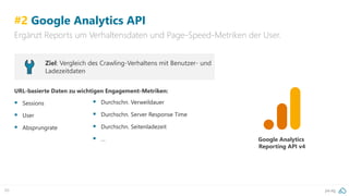 pa.ag89
#2 Google Analytics API
Ergänzt Reports um Verhaltensdaten und Page-Speed-Metriken der User.
Google Analytics
Reporting API v4
Ziel: Vergleich des Crawling-Verhaltens mit Benutzer- und
Ladezeitdaten
URL-basierte Daten zu wichtigen Engagement-Metriken:
▪ Sessions
▪ User
▪ Absprungrate
▪ Durchschn. Verweildauer
▪ Durchschn. Server Response Time
▪ Durchschn. Seitenladezeit
▪ …
 
