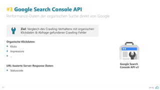 pa.ag90
#3 Google Search Console API
Performance-Daten der organischen Suche direkt von Google
Ziel: Vergleich des Crawling-Verhaltens mit organischen
Klickdaten & Abfrage gefundener Crawling-Fehler
Organische Klickdaten:
▪ Klicks
▪ Impressions
▪ …
URL-basierte Server-Response-Daten:
▪ Statuscode
Google Search
Console API v3
 
