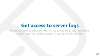 Figure out well in advance how to get access to all relevant server
access logs, e.g., native access or using a SaaS solution.
Get access to server logs
 