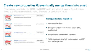 pa.ag@peakaceag31
Create new properties & eventually merge them into a set
For example, properties for HTTP and HTTPS with and without www = four domains
If you use separate mobile domains, there are six domains in total!
Prerequisites for a migration:
▪ No manual actions
▪ No significant amount of crawl errors (DNS,
availability)
▪ No problems with the XML sitemaps
▪ Valid structured data/rich cards markup, no AMP
and hreflang errors
 