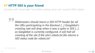 pa.ag@peakaceag65
#7 HTTP 503 is your friend
Combine with “revisit-after” to throttle crawling; never use “noindex”/4XX instead!
Source: http://pa.ag/2xRiA5T
Webmasters should return a 503 HTTP header for all
the URLs participating in the blackout […] Googlebot's
crawling rate will drop when it sees a spike in 503 […]
as Googlebot is currently configured, it will halt all
crawling of the site if the site’s robots.txt file returns a
503 status code for robots.txt.”
 
