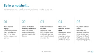 pa.ag@peakaceag69
So in a nutshell…
Whenever you perform migrations, make sure to:
01
Don‘t migrate
legacy!
Do a thorough health
check and clean-up
first – it‘ll be super
hard to analyse errors
later on.
02
Collect all the data
necessary in advance!
Make sure to fully
understand your URL
portfolio, crawl & GSC
data etc.
03
Get access to server
log files!
As much as I love
GSC, the data comes
in delayed – and you
need instant feedback
on errors, etc.
04
Check your
redirects, at least
twice!
Make sure to review
your redirect
mappings multiple
times, ideally with
another set of eyes.
05
Be patient & don‘t
panic!
Don‘t freak out,
seriously. Sometimes
things can just take a
bit longer for Google
to fully process (and
to pass along signals).
 