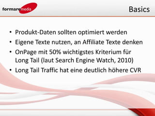 Basics

• Produkt-Daten sollten optimiert werden
• Eigene Texte nutzen, an Affiliate Texte denken
• OnPage mit 50% wichtigstes Kriterium für
  Long Tail (laut Search Engine Watch, 2010)
• Long Tail Traffic hat eine deutlich höhere CVR
 