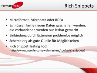 Rich Snippets

• Microformat, Microdata oder RDFa
• Es müssen keine neuen Daten geschaffen werden,
  die vorhandenen werden nur lesbar gemacht
• Einbindung durch Extension problemlos möglich
• Schema.org als gute Quelle für Möglichkeiten
• Rich Snippet Testing Tool
  (http://www.google.com/webmasters/tools/richsnippets)
 
