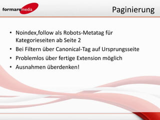 Paginierung

• Noindex,follow als Robots-Metatag für
  Kategorieseiten ab Seite 2
• Bei Filtern über Canonical-Tag auf Ursprungsseite
• Problemlos über fertige Extension möglich
• Ausnahmen überdenken!
 