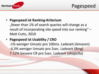 Pagespeed

• Pagespeed ist Ranking-Kriterium
  „fewer than 1% of search queries will change as a
  result of incorporating site speed into our ranking“ –
  Matt Cutts, 2010
• Pagespeed ist Usability / CRO
  -1% weniger Umsatz pro 100ms. Ladezeit (Amazon)
  -4,3% weniger Umsatz pro 2sec. Ladezeit (Bing)
  7-12% bessere CR pro 5sec. Ladezeit (shopzilla)
 