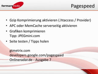 Pagespeed

• Gzip Komprimierung aktivieren (.htaccess / Provider)
• APC oder MemCache serverseitig aktivieren
• Grafiken komprimieren
  Tipp: JPEGmini.com
• Seite testen / Tipps holen

  gtmetrix.com
  developers.google.com/pagespeed
  Onlineradar.de - Ausgabe 7
 