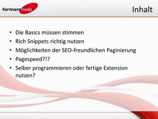 Inhalt

•   Die Basics müssen stimmen
•   Rich Snippets richtig nutzen
•   Möglichkeiten der SEO-freundlichen Paginierung
•   Pagespeed?!?
•   Selber programmieren oder fertige Extension
    nutzen?
 