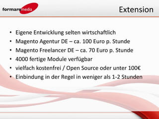 Extension

•   Eigene Entwicklung selten wirtschaftlich
•   Magento Agentur DE – ca. 100 Euro p. Stunde
•   Magento Freelancer DE – ca. 70 Euro p. Stunde
•   4000 fertige Module verfügbar
•   vielfach kostenfrei / Open Source oder unter 100€
•   Einbindung in der Regel in weniger als 1-2 Stunden
 