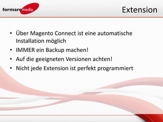 Extension

• Über Magento Connect ist eine automatische
  Installation möglich
• IMMER ein Backup machen!
• Auf die geeigneten Versionen achten!
• Nicht jede Extension ist perfekt programmiert
 