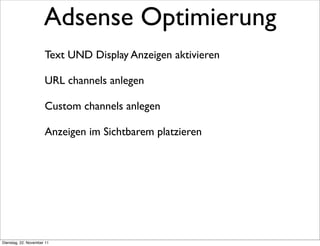 Adsense Optimierung
                      Text UND Display Anzeigen aktivieren

                      URL channels anlegen

                      Custom channels anlegen

                      Anzeigen im Sichtbarem platzieren




Dienstag, 22. November 11
 