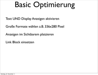 Basic Optimierung
        Text UND Display Anzeigen aktivieren

        Große Formate wählen z.B. 336x280 Pixel

        Anzeigen im Sichtbarem platzieren

        Link Block einsetzen




Dienstag, 22. November 11
 