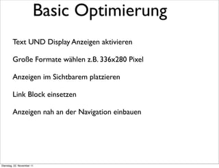 Basic Optimierung
        Text UND Display Anzeigen aktivieren

        Große Formate wählen z.B. 336x280 Pixel

        Anzeigen im Sichtbarem platzieren

        Link Block einsetzen

        Anzeigen nah an der Navigation einbauen




Dienstag, 22. November 11
 