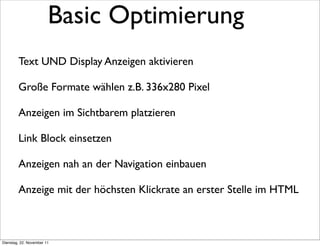 Basic Optimierung
        Text UND Display Anzeigen aktivieren

        Große Formate wählen z.B. 336x280 Pixel

        Anzeigen im Sichtbarem platzieren

        Link Block einsetzen

        Anzeigen nah an der Navigation einbauen

        Anzeige mit der höchsten Klickrate an erster Stelle im HTML



Dienstag, 22. November 11
 