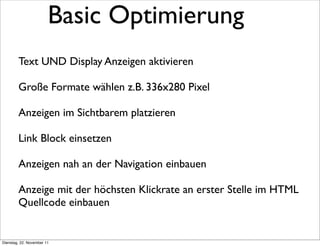Basic Optimierung
        Text UND Display Anzeigen aktivieren

        Große Formate wählen z.B. 336x280 Pixel

        Anzeigen im Sichtbarem platzieren

        Link Block einsetzen

        Anzeigen nah an der Navigation einbauen

        Anzeige mit der höchsten Klickrate an erster Stelle im HTML
        Quellcode einbauen


Dienstag, 22. November 11
 