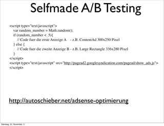 Selfmade A/B Testing
        <script type="text/javascript">
            var random_number = Math.random();
            if (random_number < .5){
                // Code fuer die erste Anzeige A - z.B. ContentAd 300x250 Pixel
            } else {
                // Code fuer die zweite Anzeige B - z.B. Large Rectangle 336x280 Pixel
            }
        </script>
        <script type="text/javascript" src="http://pagead2.googlesyndication.com/pagead/show_ads.js">
        </script>




        http://autoschieber.net/adsense-optimierung


Dienstag, 22. November 11
 