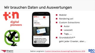 Wir brauchen Daten und Auswertungen
Sabine Langmann: Custom Extractions ScreamingFrog SEOkomm 2019
■ Mobile!
■ Rendering an!
■ Custom Extractions
■ Autor
■ Lesezeit
■ Tags, …
■ Grundsätzlich™
geht jeder Crawler, aber…
 