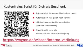 Kostenfreies Script für Dich als Geschenk
Bis auf die Trafficdaten. Die musst Du selbst daneben legen
https://wngmn.de/wissen/interne-verlinkung
■ Automatisiert die ganzen Checks (und mehr)
■ Automatisiert was gleich noch kommt
■ Hilft Dir konkrete Probleme zu finden
(und klar zu benennen)
■ Braucht nicht mehr als
einen Crawl mit dem ScreamingFrog
 