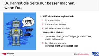 Du kannst die Seite nur besser machen,
wenn Du…
Bild: Shutterstock
… Hilfreiche Links ergänzt auf:
1. Starken Seiten
2. Verwandten Seiten
3. Mit relevantem Anchor
… Menschlich bleibst:
1. Je weiter oben, je auffälliger, je mehr Text,
desto relevanter
2. Du bist ein Mensch,
verlinke nicht wie ein Roboter
 