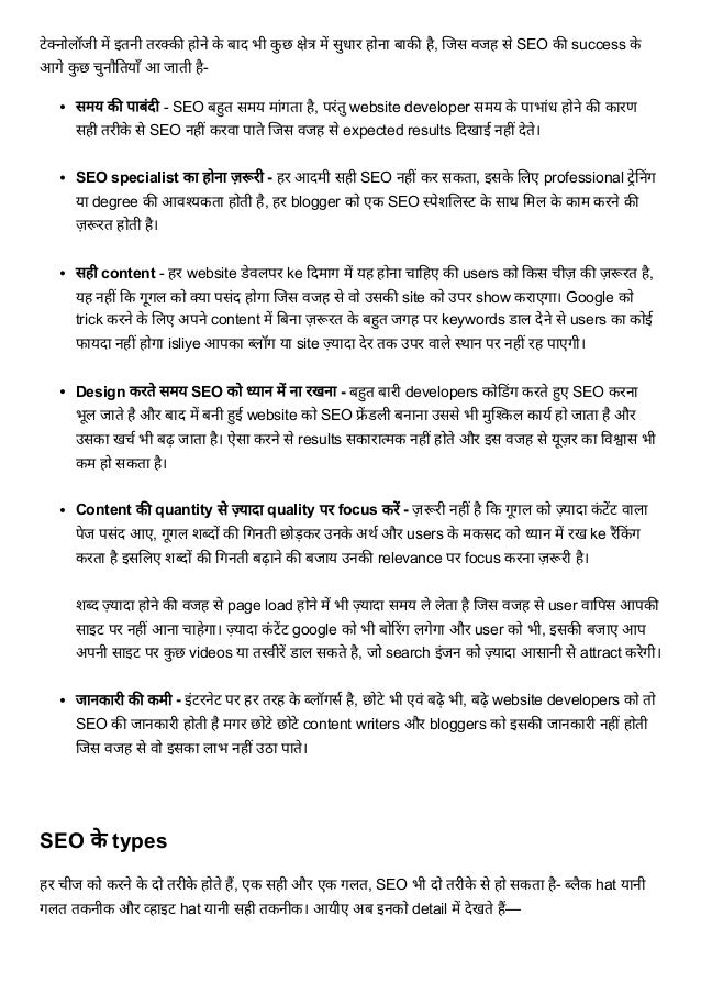 टेक्नोलॉजी में इतनी तरक्की होने के बाद भी कु छ क्षेत्र में सुधार होना बाकी है, जिस वजह से SEO की success के
आगे कु छ चुनौतियाँ आ जाती है-
समय की पाबंदी - SEO बहुत समय मांगता है, परंतु website developer समय के पाभांध होने की कारण
सही तरीके से SEO नहीं करवा पाते जिस वजह से expected results दिखाई नहीं देते।


SEO specialist का होना ज़रूरी - हर आदमी सही SEO नहीं कर सकता, इसके लिए professional ट्रेनिंग
या degree की आवश्यकता होती है, हर blogger को एक SEO स्पेशलिस्ट के साथ मिल के काम करने की
ज़रूरत होती है।


सही content - हर website डेवलपर ke दिमाग में यह होना चाहिए की users को किस चीज़ की ज़रूरत है,
यह नहीं कि गूगल को क्या पसंद होगा जिस वजह से वो उसकी site को उपर show कराएगा। Google को
trick करने के लिए अपने content में बिना ज़रूरत के बहुत जगह पर keywords डाल देने से users का कोई
फायदा नहीं होगा isliye आपका ब्लॉग या site ज़्यादा देर तक उपर वाले स्थान पर नहीं रह पाएगी।


Design करते समय SEO को ध्यान में ना रखना - बहुत बारी developers कोडिंग करते हुए SEO करना
भूल जाते है और बाद में बनी हुई website को SEO फ्रें डली बनाना उससे भी मुश्किल कार्य हो जाता है और
उसका खर्च भी बढ़ जाता है। ऐसा करने से results सकारात्मक नहीं होते और इस वजह से यूज़र का विश्वास भी
कम हो सकता है।


Content की quantity से ज़्यादा quality पर focus करें - ज़रूरी नहीं है कि गूगल को ज़्यादा कं टेंट वाला
पेज पसंद आए, गूगल शब्दों की गिनती छोड़कर उनके अर्थ और users के मकसद को ध्यान में रख ke रैंकिंग
करता है इसलिए शब्दों की गिनती बढ़ाने की बजाय उनकी relevance पर focus करना ज़रूरी है।


शब्द ज़्यादा होने की वजह से page load होने में भी ज़्यादा समय ले लेता है जिस वजह से user वापिस आपकी
साइट पर नहीं आना चाहेगा। ज़्यादा कं टेंट google को भी बोरिंग लगेगा और user को भी, इसकी बजाए आप
अपनी साइट पर कु छ videos या तस्वीरें डाल सकते है, जो search इंजन को ज़्यादा आसानी से attract करेगी।


जानकारी की कमी - इंटरनेट पर हर तरह के ब्लॉगर्स है, छोटे भी एवं बढ़े भी, बढ़े website developers को तो
SEO की जानकारी होती है मगर छोटे छोटे content writers और bloggers को इसकी जानकारी नहीं होती
जिस वजह से वो इसका लाभ नहीं उठा पाते।


SEO के types
हर चीज को करने के दो तरीके होते हैं, एक सही और एक गलत, SEO भी दो तरीके से हो सकता है- ब्लैक hat यानी
गलत तकनीक और व्हाइट hat यानी सही तकनीक। आयीए अब इनको detail में देखते हैं—
 