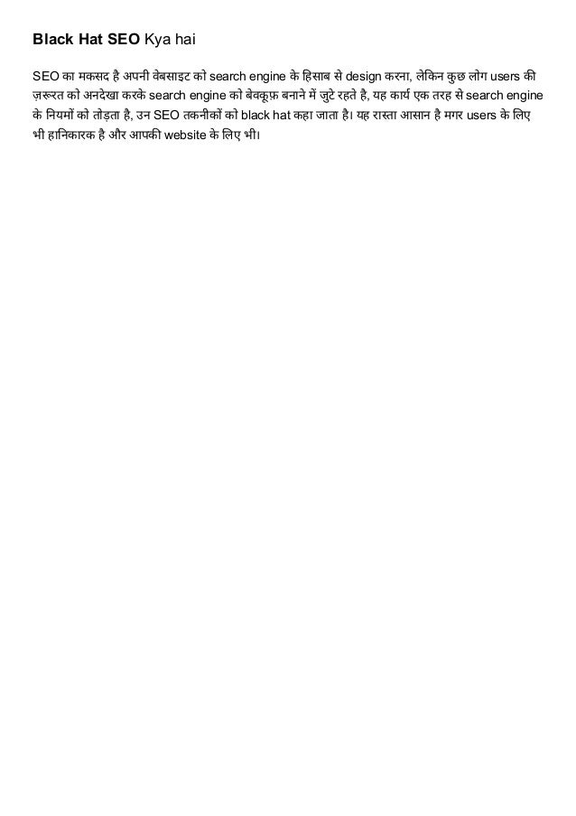 Black Hat SEO Kya hai
SEO का मकसद है अपनी वेबसाइट को search engine के हिसाब से design करना, लेकिन कु छ लोग users की
ज़रूरत को अनदेखा करके search engine को बेवकू फ़ बनाने में जुटे रहते है, यह कार्य एक तरह से search engine
के नियमों को तोड़ता है, उन SEO तकनीकों को black hat कहा जाता है। यह रास्ता आसान है मगर users के लिए
भी हानिकारक है और आपकी website के लिए भी।
 