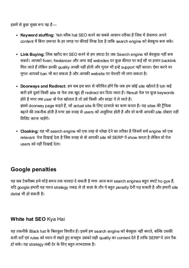  
 
इसमें से कु छ मुख्य रूप यह है—
Keyword stuffing: Yeh ब्लैक hat SEO करने का सबसे आसान तरीका है जिस में डेवलपर अपने
content में बिना ज़रूरत के हर जगह पर कीवर्ड लिख देता है ताकि search engine को बेवकू फ बना सके ।


Link Buying: लिंक खरीद कर SEO करने से हम ज़्यादा देर तक Search engine को बेवकू फ़ नहीं बना
सकते। आपको fiverr, freelancer और अन्य कई websites पर कु छ कीमत पर कई सौ या हजार backlink
मिल जाते हैं लेकिन इनकी quality अच्छी नहीं होती और गूगल भी इन्हे support नहीं करता। ऐसा करने पर
गूगल आपको ban भी कर सकता है और आपकी website पर पेनल्टी भी लगा सकता है।


Doorways and Redirect: हम सब इस बात से परिचित होंगे कि जब हम कोई site खोलते है toh कई
बारी हमे दूसरे किसी site या पेज तक खुद ही redirect कर दिया जाता है। Result पेज पर कु छ keywords
होते है मगर जब user वो पेज खोलता है तो उसे किसी और साइट पे ले जाते है।


इससे doorway page कहते हैं, जो actual site के लिए दरवाज़े का काम करता है। यह sites की ट्रैफिक
बढ़ाने की तकनीक होती है मगर इस वजह से users को असुविधा होती है और वो कभी आपकी site दोबारा नहीं
विजिट करना चाहेंगे। 


Cloaking: यह भी search engine को एक तरह से धोखा देने का तरीका है जिसमें सर्च engine को एक
relevant  पेज दिखाई देता है जिस वजह से वो आपकी site को SERP पे show करता है लेकिन वो पेज
users को नहीं दिखाई देता। 


Google penalties
यह सब टेक्नीक्स हमे थोड़े समय तक फायदा दे सकती है मगर आज कल search engines बहुत स्मार्ट ho gye हैं,
यदि google हमारी यह गलत strategy पकड़ ले तो सज़ा के तौर पे बहुत penalty देनी पड़ सकती है और हमारी site
delist भी हो सकती है।


White hat SEO Kya Hai
यह तकनीकें Black hat के बिलकु ल विपरीत है। इसमें हम search engine को बेवकू फ़ नहीं बनाते, बल्कि उसकी
सारी शर्तें एवं rules को ध्यान में रखते हुए सचमुच उसको सही quality का content देते हैं ताकि SERP पे उपर रैंक
हो सके । यह strategy लंबी देर के लिए बहुत लाभदायक है।
 