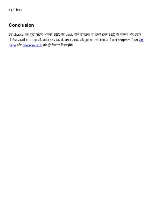 बढ़ती hai।
Conclusion
इस chapter का मुख्य उद्देश्य आपको SEO की basic चीजें सीखाना था, इसमें हमने SEO के मकसद और उसके
विभिन्न प्रकारों को समझ और हमने हर प्रकार के अपने फायदे और नुकसान भी देखे। आने वाले chapters में हम On-
page और off-page SEO को पूरे विस्तार में समझेंगे।


 