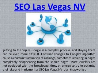 getting to the top of Google is a complex process, and staying there
can be even more difficult. Constant changes to Google’s algorithm
cause a constant fluctuation of rankings, sometimes resulting in pages
completely disappearing from the search pages. Most jewelers are
not equipped with the knowledge, time, or energy to try to optimize
their site and implement a SEO Las Vegas NV plan that works .
SEO Las Vegas NV
 