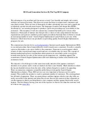 SEO Lead Generation Services By The Top SEO Company
The advantages of an excellent web layout are several. User friendly and simple, info centric
websites are enjoyed by many. This however assists the firms to acquire more customers and
raise their revenue. There are tens of thousands of online advertising sites now and a superb site
is definitely a portal towards more buyers. The languages found in web design like HTML,
JavaScript etc. are assisting designers to produce a great site providing easy accessibility to the
customers. "The inception of web site customs has cemented the hallway for various other
businesses. Thousands of internet sites that provide a variety of info and podium for business
organizations and agencies and their goods require procedures that help these websites to invade
an increasing number of users" Search Engine Optimization Leads Pattern is just one of the
businesses which have been very productive in providing quality Search Engine Optimization
prospects for sale.
The corporation is known for its seo lead generation. Internet search engine Optimization (SEO)
is one such procedure that is being utilized to reach towards more consumers. It really is actually
a process that makes a site more visible to the consumers. Exposure in search engines-which
consist of video research and image search and are a revolution since its onset. The concept of
internet marketing has been a tremendous achievement in its aim which can be to reach out
towards mass buyers for sales of the various goods magazines etc., including apparel The
consortium of Search Engine Optimization with web marketing is farther more fruitful in the
ecommerce field.
The objective of web design is in the same time really attractive that captures customer's
attention at one glance and to create an internet site that is user friendly. Much attention is taken
the layout shouldn't deviate from the style of the website though it is made to be appealing.
There are numerous companies around the globe that provide quality Search Engine
Optimization solutions. These SEO services are very important to business survive and to
expand. They enable the product to reach to optimum number of customers. The existing planet
has all kinds of apparatus. There are smart phones and then laptops which is just why folks are
easily accessible to the internet and when they do not discover the answers today it depends on
you the manner in which you bring them to your company and they appear them in the search
engines. The first thing is having your site in the top rates so that no less than the customer look
in to those sites more info.
 