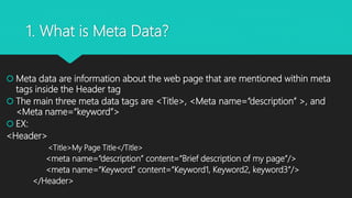 1. What is Meta Data?
 Meta data are information about the web page that are mentioned within meta
tags inside the Header tag
 The main three meta data tags are <Title>, <Meta name=“description” >, and
<Meta name=“keyword”>
 EX:
<Header>
<Title>My Page Title</Title>
<meta name=“description” content=“Brief description of my page”/>
<meta name=“Keyword” content=“Keyword1, Keyword2, keyword3”/>
</Header>
 