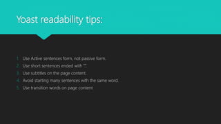 Yoast readability tips:
1. Use Active sentences form, not passive form.
2. Use short sentences ended with “.”.
3. Use subtitles on the page content.
4. Avoid starting many sentences with the same word.
5. Use transition words on page content
 