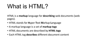 What is HTML?
HTML is a markup language for describing web documents (web
pages).
• HTML stands for Hyper Text Markup Language
• A markup language is a set of markup tags
• HTML documents are described by HTML tags
• Each HTML tag describes different document content
 